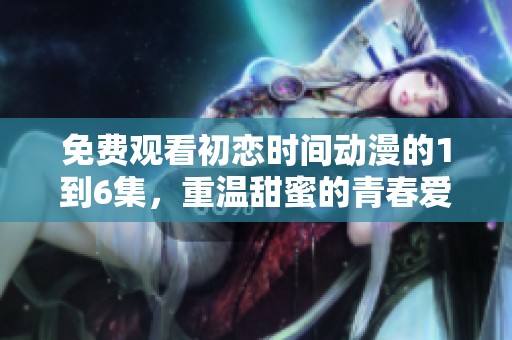 免费观看初恋时间动漫的1到6集，重温甜蜜的青春爱情故事