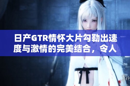 日产GTR情怀大片勾勒出速度与激情的完美结合，令人心驰神往的视觉盛宴。