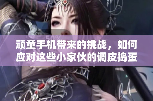 顽童手机带来的挑战，如何应对这些小家伙的调皮捣蛋行为