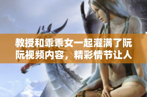 教授和乖乖女一起灌满了阮阮视频内容，精彩情节让人目不暇接