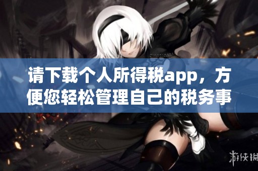 请下载个人所得税app，方便您轻松管理自己的税务事务