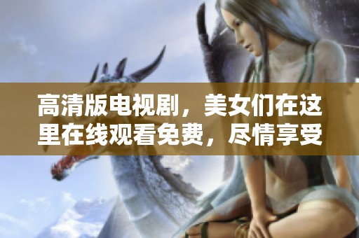 高清版电视剧，美女们在这里在线观看免费，尽情享受精彩剧情