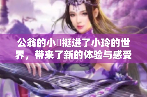 公翁的小泬挺进了小玲的世界，带来了新的体验与感受