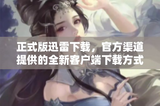 正式版迅雷下载，官方渠道提供的全新客户端下载方式