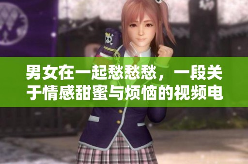 男女在一起愁愁愁，一段关于情感甜蜜与烦恼的视频电视剧