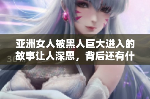 亚洲女人被黑人巨大进入的故事让人深思，背后还有什么不为人知的事情呢