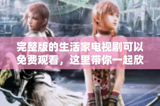 完整版的生活家电视剧可以免费观看，这里带你一起欣赏不容错过的精彩内容