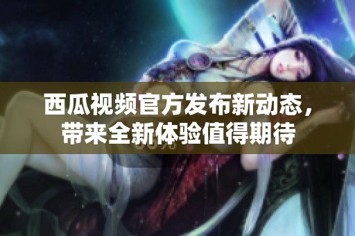 西瓜视频官方发布新动态，带来全新体验值得期待