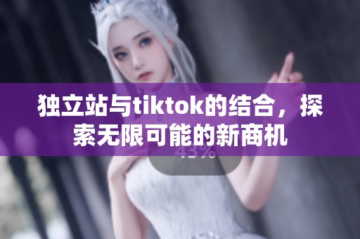 独立站与tiktok的结合，探索无限可能的新商机