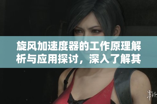旋风加速度器的工作原理解析与应用探讨，深入了解其重要性与优势