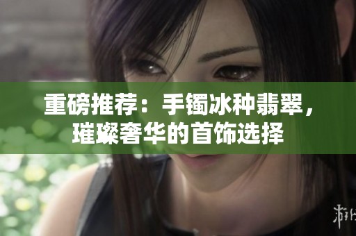 重磅推荐：手镯冰种翡翠，璀璨奢华的首饰选择