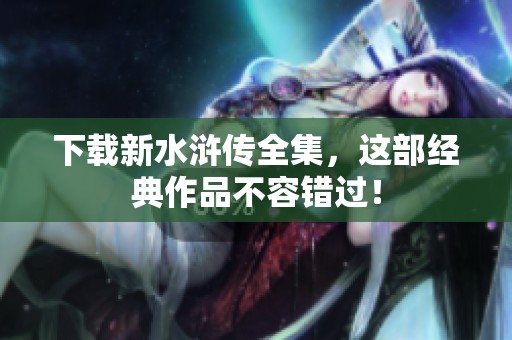 下载新水浒传全集，这部经典作品不容错过！
