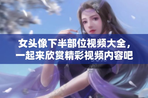 女头像下半部位视频大全，一起来欣赏精彩视频内容吧