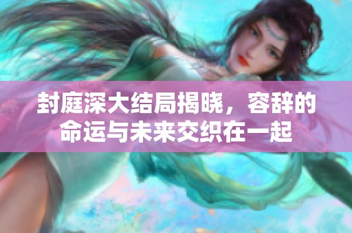 封庭深大结局揭晓，容辞的命运与未来交织在一起