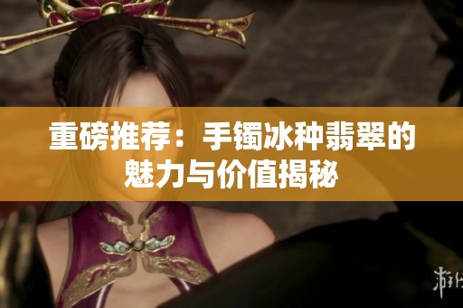 重磅推荐：手镯冰种翡翠的魅力与价值揭秘