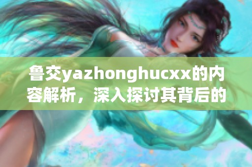 鲁交yazhonghucxx的内容解析，深入探讨其背后的意义与影响