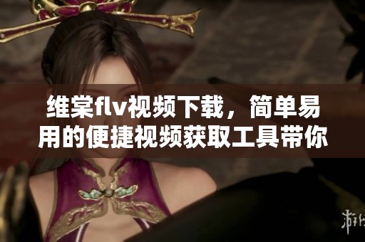 维棠flv视频下载，简单易用的便捷视频获取工具带你畅享精彩内容