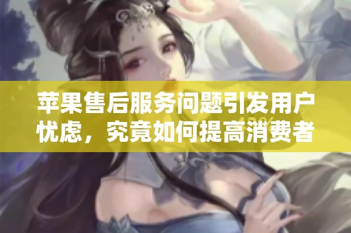苹果售后服务问题引发用户忧虑，究竟如何提高消费者体验呢