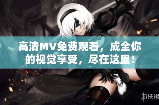 高清MV免费观看，成全你的视觉享受，尽在这里！