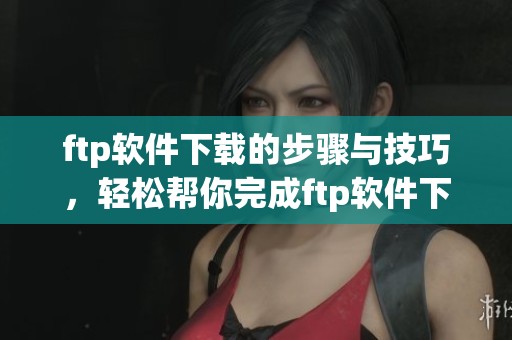 ftp软件下载的步骤与技巧，轻松帮你完成ftp软件下载任务