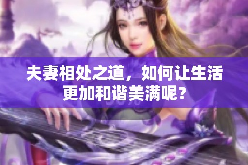 夫妻相处之道，如何让生活更加和谐美满呢？