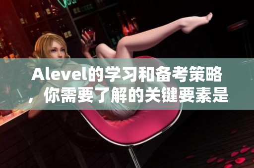 Alevel的学习和备考策略，你需要了解的关键要素是什么