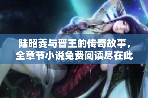 陆昭菱与晋王的传奇故事，全章节小说免费阅读尽在此处