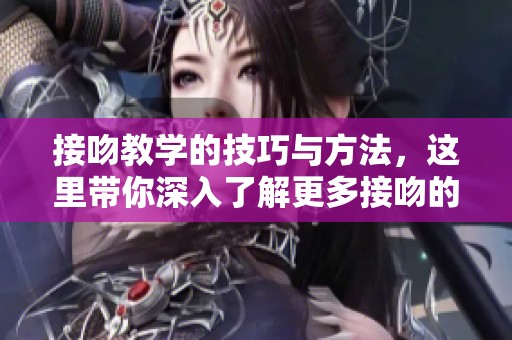 接吻教学的技巧与方法，这里带你深入了解更多接吻的奥秘