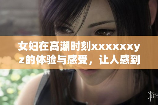 女妇在高潮时刻xxxxxxyz的体验与感受，让人感到震撼与惊喜