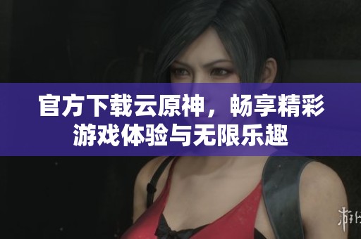 官方下载云原神，畅享精彩游戏体验与无限乐趣