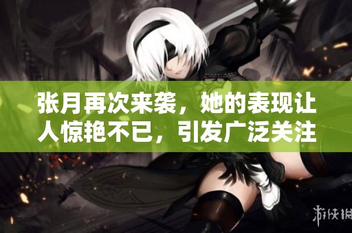 张月再次来袭，她的表现让人惊艳不已，引发广泛关注和热议。