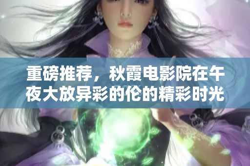 重磅推荐，秋霞电影院在午夜大放异彩的伦的精彩时光