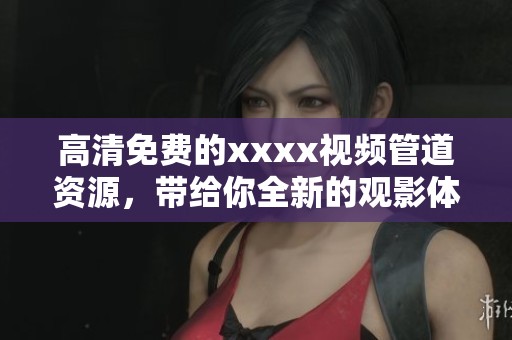 高清免费的xxxx视频管道资源，带给你全新的观影体验和娱乐享受