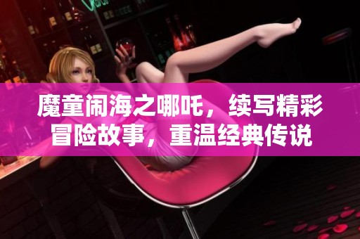 魔童闹海之哪吒，续写精彩冒险故事，重温经典传说