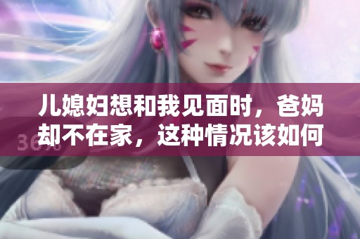 儿媳妇想和我见面时，爸妈却不在家，这种情况该如何处理呢