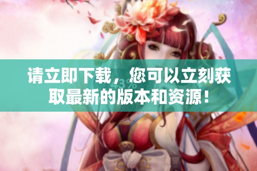 请立即下载，您可以立刻获取最新的版本和资源！