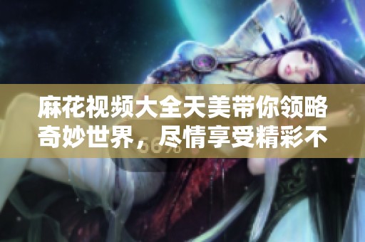 麻花视频大全天美带你领略奇妙世界，尽情享受精彩不断的视觉盛宴。