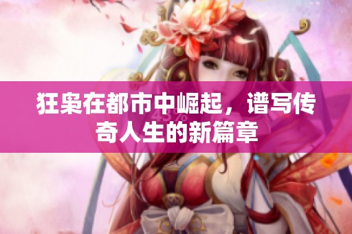 狂枭在都市中崛起，谱写传奇人生的新篇章