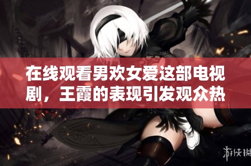 在线观看男欢女爱这部电视剧，王霞的表现引发观众热议