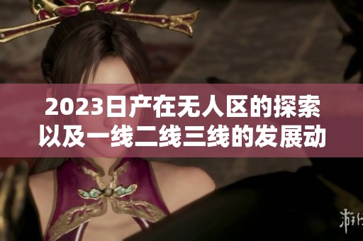2023日产在无人区的探索以及一线二线三线的发展动态