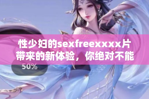 性少妇的sexfreexxxx片带来的新体验，你绝对不能错过这种精彩内容