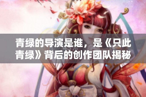 青绿的导演是谁，是《只此青绿》背后的创作团队揭秘
