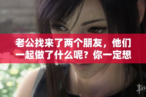 老公找来了两个朋友，他们一起做了什么呢？你一定想知道。