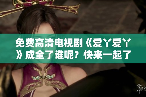 免费高清电视剧《爱丫爱丫》成全了谁呢？快来一起了解故事吧！