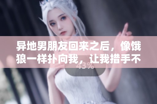 异地男朋友回来之后，像饿狼一样扑向我，让我措手不及