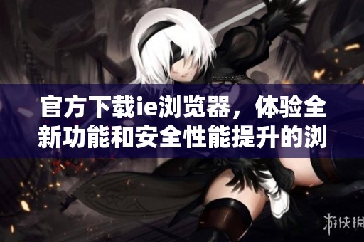 官方下载ie浏览器，体验全新功能和安全性能提升的浏览方式