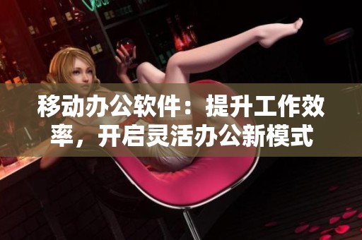 移动办公软件：提升工作效率，开启灵活办公新模式