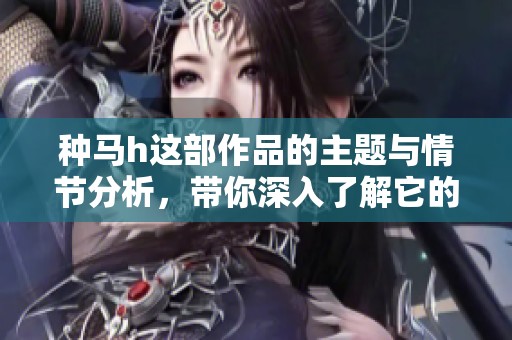 种马h这部作品的主题与情节分析，带你深入了解它的世界观与角色发展。