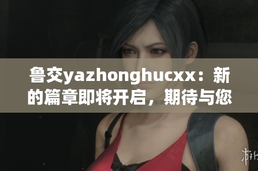 鲁交yazhonghucxx：新的篇章即将开启，期待与您一起探索更多精彩内容！