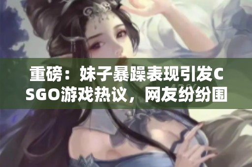 重磅：妹子暴躁表现引发CSGO游戏热议，网友纷纷围观探讨